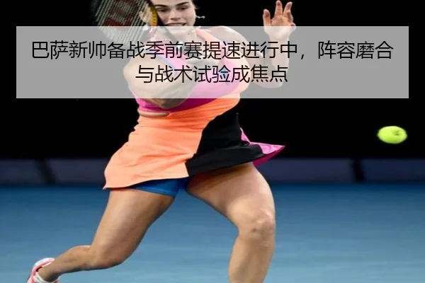 巴萨新帅备战季前赛提速进行中，阵容磨合与战术试验成焦点