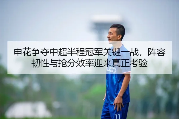 申花争夺中超半程冠军关键一战，阵容韧性与抢分效率迎来真正考验
